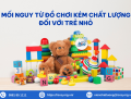 Mối nguy từ đồ chơi kém chất lượng đối với trẻ nhỏ